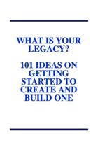 What Is Your Legacy?  101 Ideas On Getting Started To Create And Build One